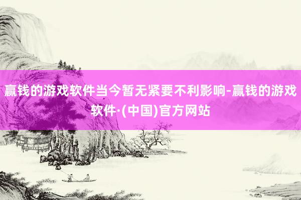 赢钱的游戏软件当今暂无紧要不利影响-赢钱的游戏软件·(中国)官方网站
