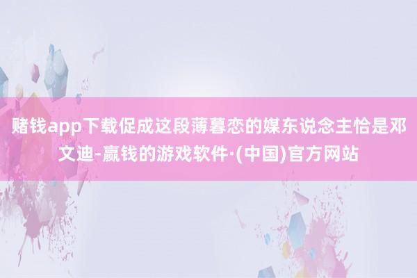 赌钱app下载促成这段薄暮恋的媒东说念主恰是邓文迪-赢钱的游戏软件·(中国)官方网站