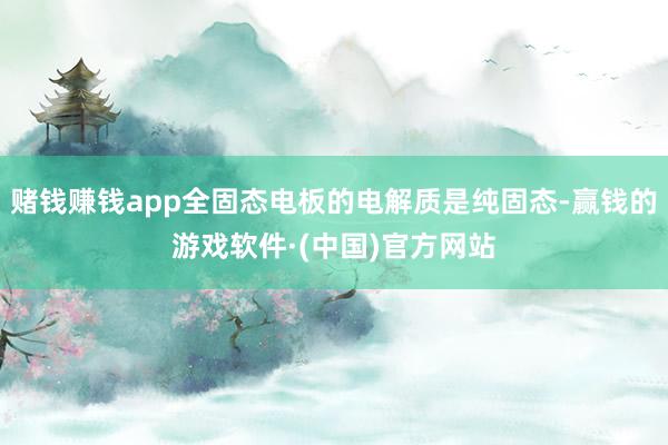 赌钱赚钱app全固态电板的电解质是纯固态-赢钱的游戏软件·(中国)官方网站