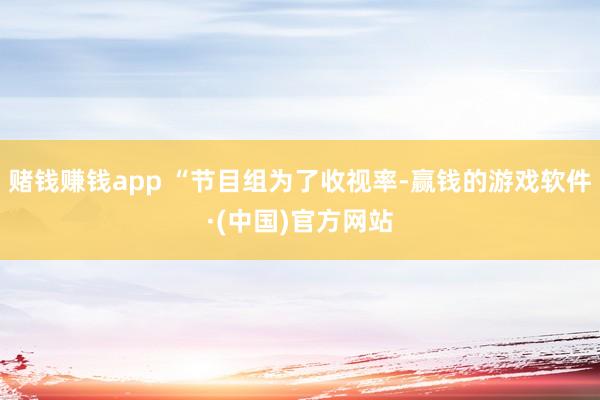 赌钱赚钱app “节目组为了收视率-赢钱的游戏软件·(中国)官方网站
