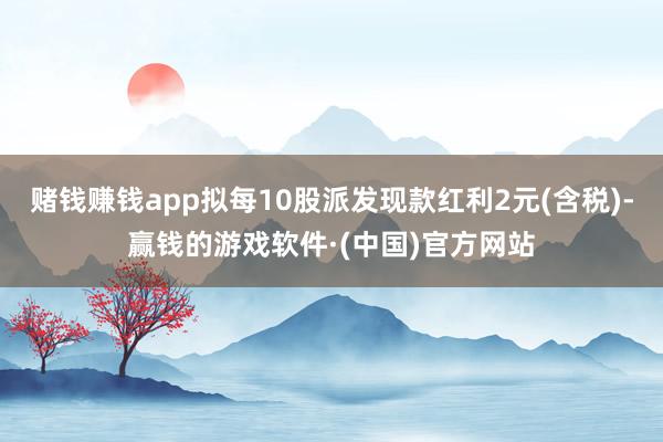 赌钱赚钱app拟每10股派发现款红利2元(含税)-赢钱的游戏软件·(中国)官方网站
