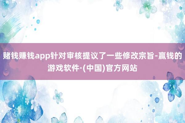 赌钱赚钱app针对审核提议了一些修改宗旨-赢钱的游戏软件·(中国)官方网站