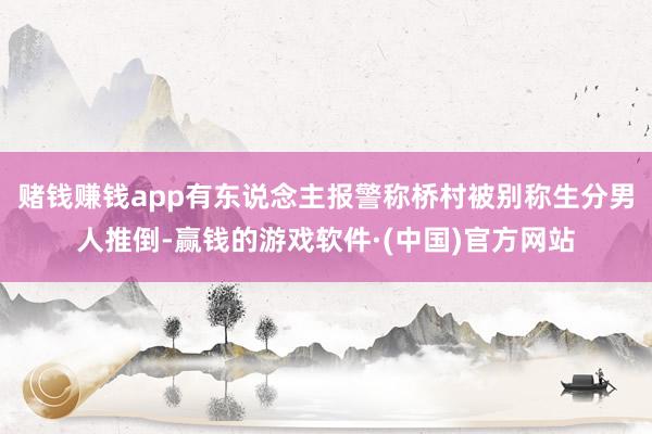 赌钱赚钱app有东说念主报警称桥村被别称生分男人推倒-赢钱的游戏软件·(中国)官方网站