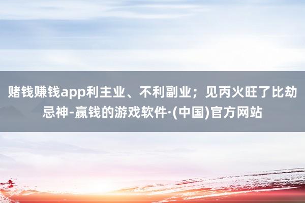 赌钱赚钱app利主业、不利副业；见丙火旺了比劫忌神-赢钱的游戏软件·(中国)官方网站