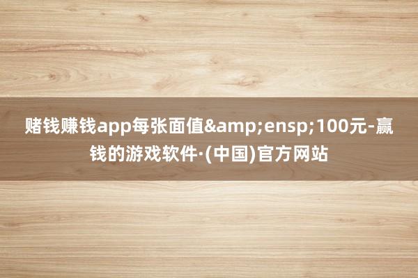 赌钱赚钱app每张面值&ensp;100元-赢钱的游戏软件·(中国)官方网站