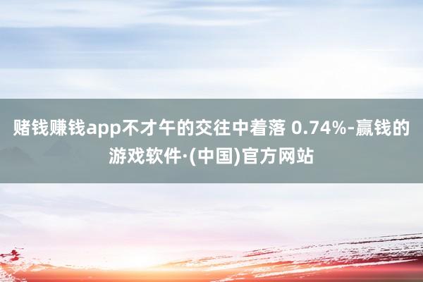 赌钱赚钱app不才午的交往中着落 0.74%-赢钱的游戏软件·(中国)官方网站