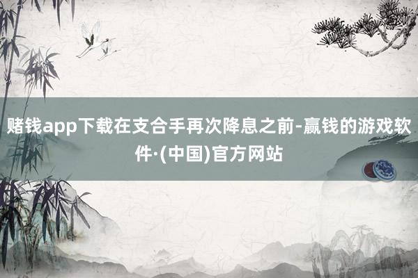赌钱app下载在支合手再次降息之前-赢钱的游戏软件·(中国)官方网站