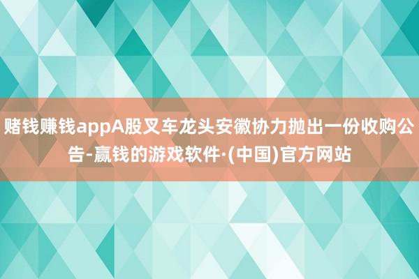 赌钱赚钱appA股叉车龙头安徽协力抛出一份收购公告-赢钱的游戏软件·(中国)官方网站
