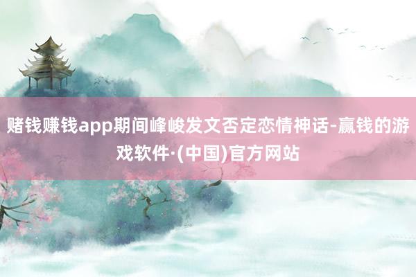 赌钱赚钱app期间峰峻发文否定恋情神话-赢钱的游戏软件·(中国)官方网站