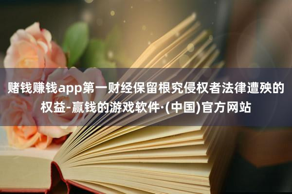 赌钱赚钱app第一财经保留根究侵权者法律遭殃的权益-赢钱的游戏软件·(中国)官方网站