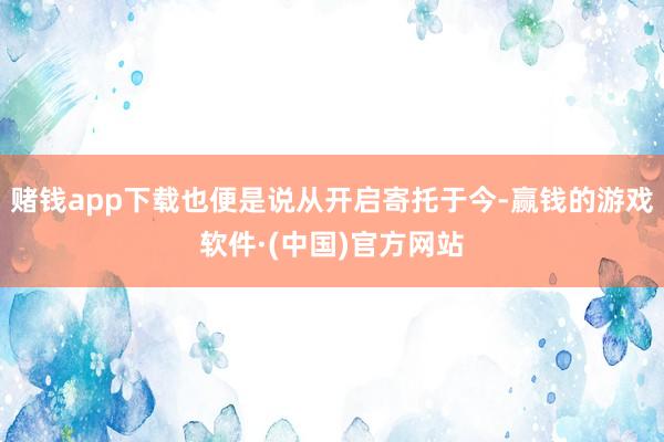 赌钱app下载也便是说从开启寄托于今-赢钱的游戏软件·(中国)官方网站