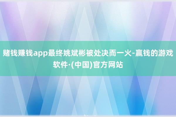 赌钱赚钱app最终姚斌彬被处决而一火-赢钱的游戏软件·(中国)官方网站