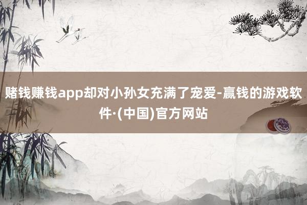 赌钱赚钱app却对小孙女充满了宠爱-赢钱的游戏软件·(中国)官方网站