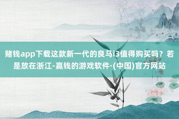 赌钱app下载这款新一代的良马i3值得购买吗？若是放在浙江-赢钱的游戏软件·(中国)官方网站