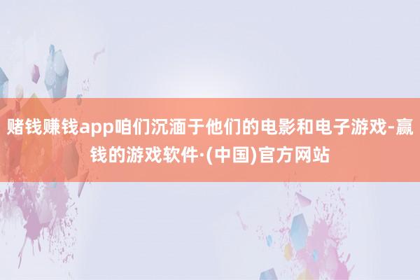 赌钱赚钱app咱们沉湎于他们的电影和电子游戏-赢钱的游戏软件·(中国)官方网站