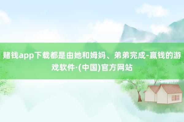 赌钱app下载都是由她和姆妈、弟弟完成-赢钱的游戏软件·(中国)官方网站