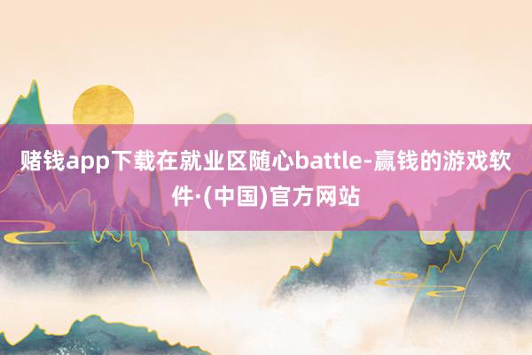 赌钱app下载在就业区随心battle-赢钱的游戏软件·(中国)官方网站