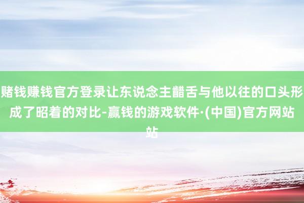 赌钱赚钱官方登录让东说念主齰舌与他以往的口头形成了昭着的对比-赢钱的游戏软件·(中国)官方网站