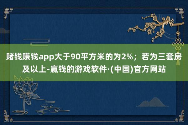 赌钱赚钱app大于90平方米的为2%；若为三套房及以上-赢钱的游戏软件·(中国)官方网站