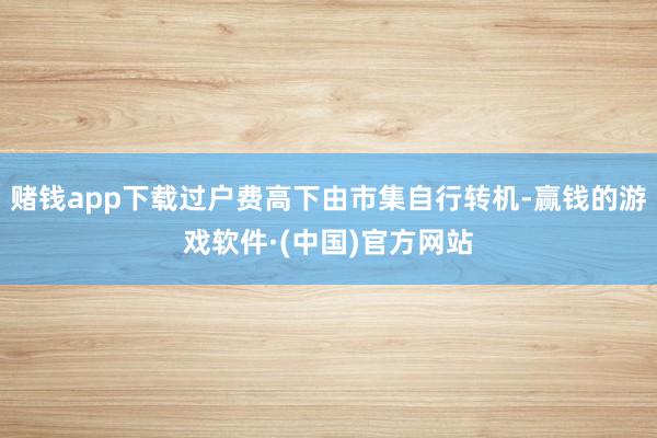 赌钱app下载过户费高下由市集自行转机-赢钱的游戏软件·(中国)官方网站