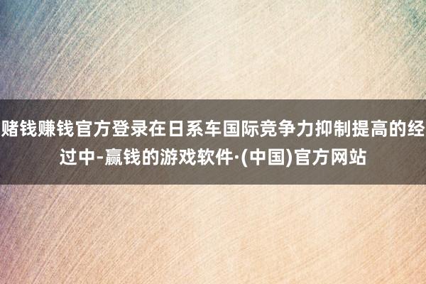 赌钱赚钱官方登录在日系车国际竞争力抑制提高的经过中-赢钱的游戏软件·(中国)官方网站