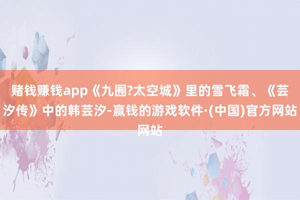 赌钱赚钱app《九囿?太空城》里的雪飞霜、《芸汐传》中的韩芸汐-赢钱的游戏软件·(中国)官方网站