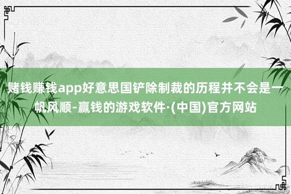 赌钱赚钱app好意思国铲除制裁的历程并不会是一帆风顺-赢钱的游戏软件·(中国)官方网站