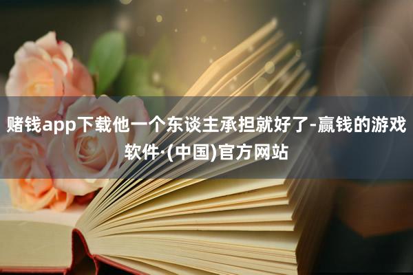 赌钱app下载他一个东谈主承担就好了-赢钱的游戏软件·(中国)官方网站