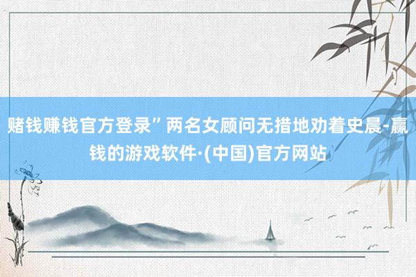赌钱赚钱官方登录”两名女顾问无措地劝着史晨-赢钱的游戏软件·(中国)官方网站