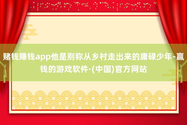赌钱赚钱app他是别称从乡村走出来的庸碌少年-赢钱的游戏软件·(中国)官方网站