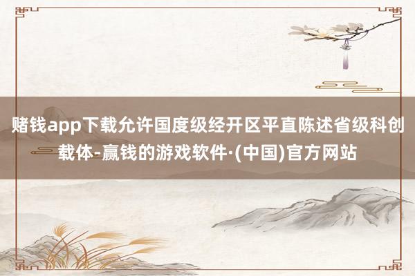 赌钱app下载允许国度级经开区平直陈述省级科创载体-赢钱的游戏软件·(中国)官方网站