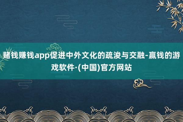 赌钱赚钱app促进中外文化的疏浚与交融-赢钱的游戏软件·(中国)官方网站