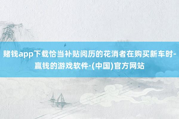 赌钱app下载恰当补贴阅历的花消者在购买新车时-赢钱的游戏软件·(中国)官方网站