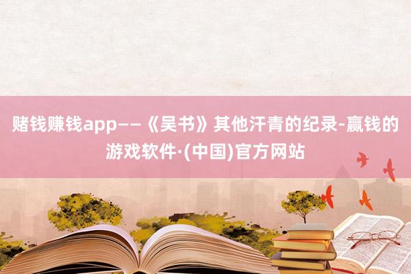 赌钱赚钱app——《吴书》其他汗青的纪录-赢钱的游戏软件·(中国)官方网站