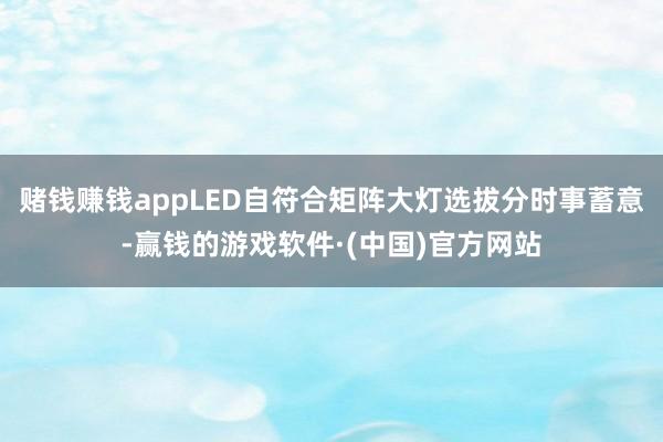 赌钱赚钱appLED自符合矩阵大灯选拔分时事蓄意-赢钱的游戏软件·(中国)官方网站