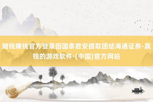 赌钱赚钱官方登录因国泰君安摄取团结海通证券-赢钱的游戏软件·(中国)官方网站