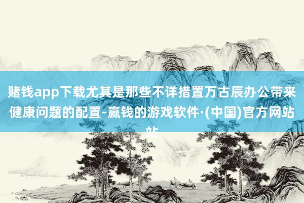 赌钱app下载尤其是那些不详措置万古辰办公带来健康问题的配置-赢钱的游戏软件·(中国)官方网站