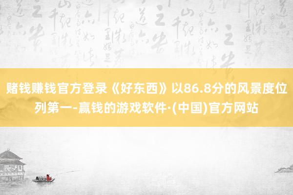 赌钱赚钱官方登录《好东西》以86.8分的风景度位列第一-赢钱的游戏软件·(中国)官方网站