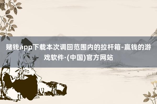 赌钱app下载　　本次调回范围内的拉杆箱-赢钱的游戏软件·(中国)官方网站