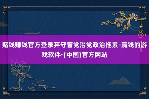 赌钱赚钱官方登录弃守管党治党政治拖累-赢钱的游戏软件·(中国)官方网站
