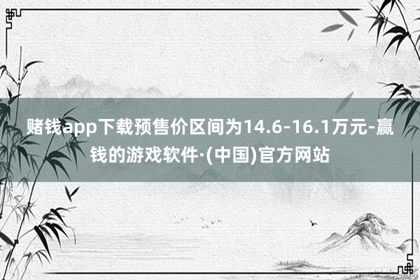 赌钱app下载预售价区间为14.6-16.1万元-赢钱的游戏软件·(中国)官方网站