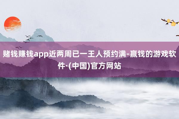 赌钱赚钱app近两周已一王人预约满-赢钱的游戏软件·(中国)官方网站