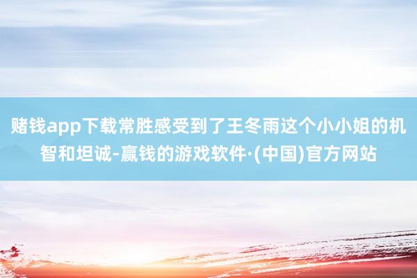 赌钱app下载常胜感受到了王冬雨这个小小姐的机智和坦诚-赢钱的游戏软件·(中国)官方网站