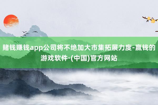 赌钱赚钱app公司将不绝加大市集拓展力度-赢钱的游戏软件·(中国)官方网站
