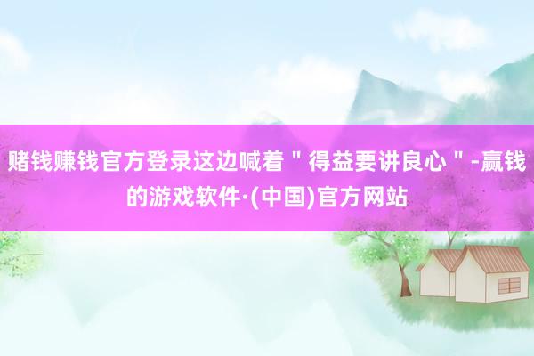 赌钱赚钱官方登录这边喊着＂得益要讲良心＂-赢钱的游戏软件·(中国)官方网站