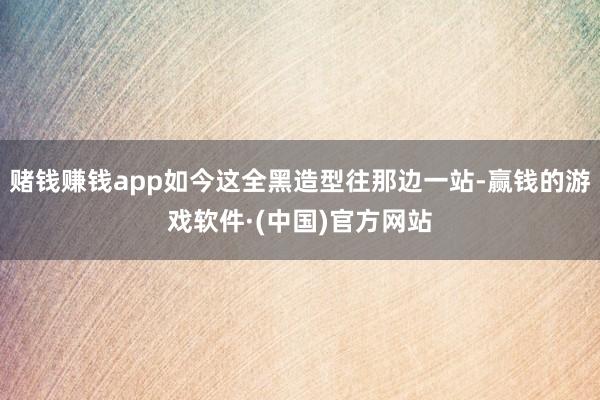 赌钱赚钱app如今这全黑造型往那边一站-赢钱的游戏软件·(中国)官方网站