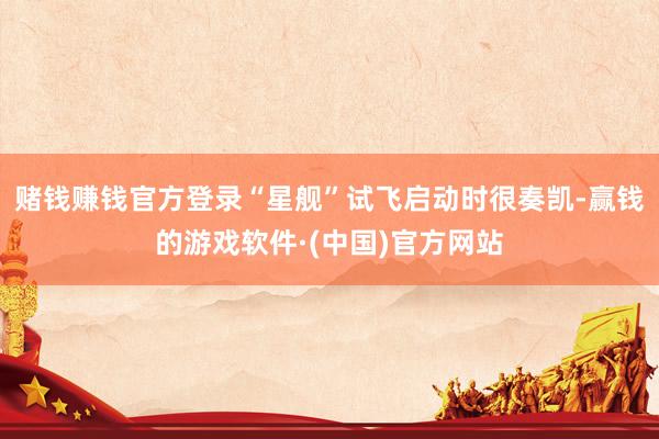 赌钱赚钱官方登录“星舰”试飞启动时很奏凯-赢钱的游戏软件·(中国)官方网站