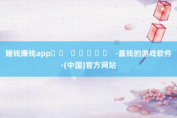 赌钱赚钱app		  					  -赢钱的游戏软件·(中国)官方网站