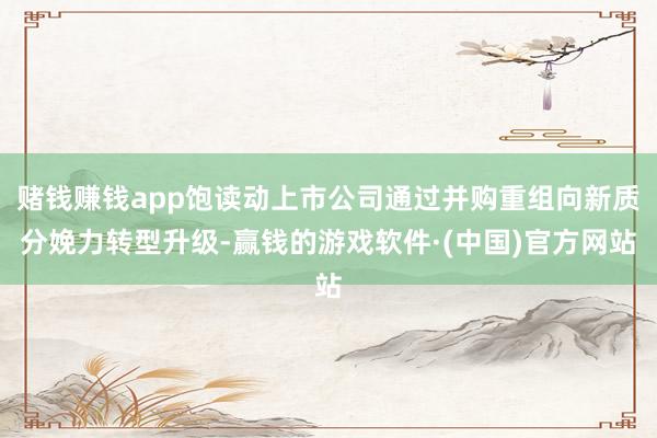 赌钱赚钱app饱读动上市公司通过并购重组向新质分娩力转型升级-赢钱的游戏软件·(中国)官方网站