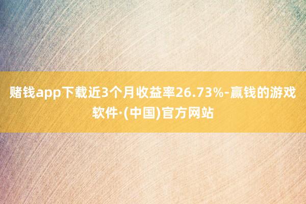 赌钱app下载近3个月收益率26.73%-赢钱的游戏软件·(中国)官方网站